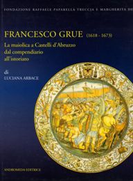 Grue - Francesco Grue 1618-1673. La maiolica di Castelli d'Abruzzo dal compendiario all'istoriato