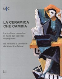 Ceramica che cambia. La scultura ceramica in Italia dal secondo dopoguerra. Da Fontana a Leoncillo, da Melotti a Ontani. (La)
